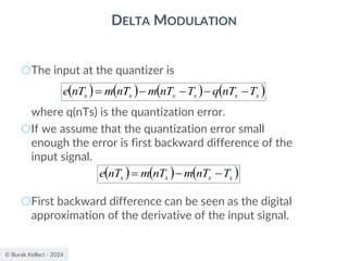 © Burak Kelleci - 2024
DELTA MODULATION
○The input at the quantizer is
where q(nTs) is the quantization error.
○If we assume that the quantization error small
enough the error is first backward difference of the
input signal.
○First backward difference can be seen as the digital
approximation of the derivative of the input signal.
( ) ( ) ( ) ( )
s
s
s
s
s
s T
nT
q
T
nT
m
nT
m
nT
e −
−
−
−
=
( ) ( ) ( )
s
s
s
s T
nT
m
nT
m
nT
e −
−
=
 