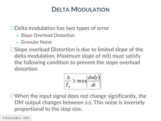 © Burak Kelleci - 2024
DELTA MODULATION
○Delta modulation has two types of error
● Slope Overload Distortion
● Granular Noise
○Slope overload Distortion is due to limited slope of the
delta modulation. Maximum slope of m(t) must satisfy
the following condition to prevent the slope overload
distortion.
○When the input signal does not change significantly, the
DM output changes between ±. This noise is inversely
proportional to the step size.
( )
dt
t
dm
TS
max


 