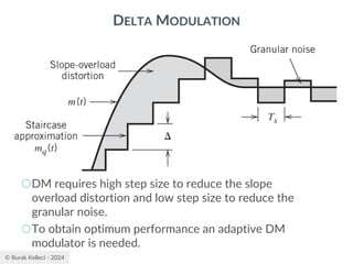 © Burak Kelleci - 2024
DELTA MODULATION
○DM requires high step size to reduce the slope
overload distortion and low step size to reduce the
granular noise.
○To obtain optimum performance an adaptive DM
modulator is needed.
 