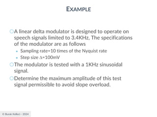 © Burak Kelleci - 2024
EXAMPLE
○A linear delta modulator is designed to operate on
speech signals limited to 3.4KHz, The specifications
of the modulator are as follows
● Sampling rate=10 times of the Nyquist rate
● Step size =100mV
○The modulator is tested with a 1KHz sinusoidal
signal.
○Determine the maximum amplitude of this test
signal permissible to avoid slope overload.
 
