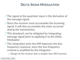 © Burak Kelleci - 2024
DELTA SIGMA MODULATION
○The signal at the quantizer input is the derivative of
the message signal.
○Since the receiver must accumulate the incoming
signal, it will also accumulate the noise occurred
during the transmission.
○This drawback can be mitigated by integrating
message signal prior to applying it to the Delta
Modulator.
○The integration prior the DM improves the low-
frequency response, since the low-frequency
content is amplified by the integrator.
● Design of the receiver also is simpler than DM receiver.
 