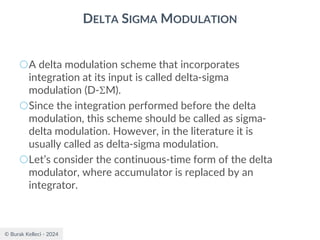 © Burak Kelleci - 2024
DELTA SIGMA MODULATION
○A delta modulation scheme that incorporates
integration at its input is called delta-sigma
modulation (D-M).
○Since the integration performed before the delta
modulation, this scheme should be called as sigma-
delta modulation. However, in the literature it is
usually called as delta-sigma modulation.
○Let’s consider the continuous-time form of the delta
modulator, where accumulator is replaced by an
integrator.
 