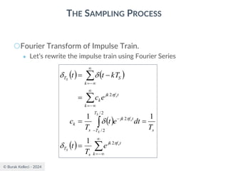 © Burak Kelleci - 2024
THE SAMPLING PROCESS
○Fourier Transform of Impulse Train.
● Let’s rewrite the impulse train using Fourier Series
( ) ( )
( )
( ) 




−
=
−
−

−
=

−
=
=
=
=
=
−
=
k
t
f
jk
s
T
s
T
T
t
f
jk
s
k
k
t
f
jk
k
k
S
T
s
S
S
S
s
s
S
e
T
t
T
dt
e
t
T
c
e
c
kT
t
t







2
2
/
2
/
2
2
1
1
1
 