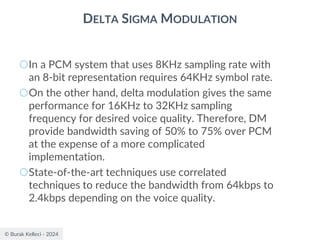 © Burak Kelleci - 2024
DELTA SIGMA MODULATION
○In a PCM system that uses 8KHz sampling rate with
an 8-bit representation requires 64KHz symbol rate.
○On the other hand, delta modulation gives the same
performance for 16KHz to 32KHz sampling
frequency for desired voice quality. Therefore, DM
provide bandwidth saving of 50% to 75% over PCM
at the expense of a more complicated
implementation.
○State-of-the-art techniques use correlated
techniques to reduce the bandwidth from 64kbps to
2.4kbps depending on the voice quality.
 