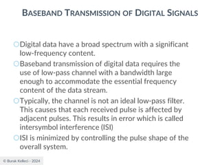 © Burak Kelleci - 2024
BASEBAND TRANSMISSION OF DIGITAL SIGNALS
○Digital data have a broad spectrum with a significant
low-frequency content.
○Baseband transmission of digital data requires the
use of low-pass channel with a bandwidth large
enough to accommodate the essential frequency
content of the data stream.
○Typically, the channel is not an ideal low-pass filter.
This causes that each received pulse is affected by
adjacent pulses. This results in error which is called
intersymbol interference (ISI)
○ISI is minimized by controlling the pulse shape of the
overall system.
 