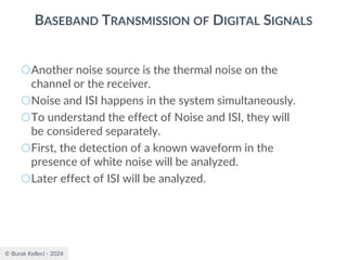 © Burak Kelleci - 2024
BASEBAND TRANSMISSION OF DIGITAL SIGNALS
○Another noise source is the thermal noise on the
channel or the receiver.
○Noise and ISI happens in the system simultaneously.
○To understand the effect of Noise and ISI, they will
be considered separately.
○First, the detection of a known waveform in the
presence of white noise will be analyzed.
○Later effect of ISI will be analyzed.
 
