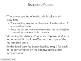 © Burak Kelleci - 2024
BASEBAND PULSES
○The power spectra of each code is calculated
assuming
● There are long sequences of random bits where 0 and 1
are equally probable.
● Since the bits are randomly distributed, the resulting line
code and its spectrum is also random.
○Assuming the channel frequency response is ideal in
other words it has little effect on the shape of the
transmitted pulse.
○In this ideal case the transmitted pulse g(t) for each
bit is only affected by the additive noise at the
receiver input.
 