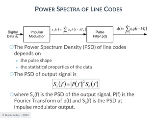 © Burak Kelleci - 2024
POWER SPECTRA OF LINE CODES
○The Power Spectrum Density (PSD) of line codes
depends on
● the pulse shape
● the statistical properties of the data
○The PSD of output signal is
○where Sx(f) is the PSD of the output signal, P(f) is the
Fourier Transform of p(t) and S(f) is the PSD at
impulse modulator output.
Impulse
Modulator
Digital
Data ak
Pulse
Filter p(t)
( ) ( )


−
=
−
=
k
b
k kT
t
p
a
t
x
( ) ( )


−
=
−
=
k
b
k kT
t
a
t
x 

( ) ( ) ( )
f
S
f
P
f
Sx 
2
=
 