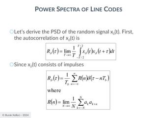 © Burak Kelleci - 2024
POWER SPECTRA OF LINE CODES
○Let’s derive the PSD of the random signal x(t). First,
the autocorrelation of x(t) is
○Since x(t) consists of impulses
( ) ( ) ( )

−

→
+
=
2
/
2
/
1
lim
T
T
T
dt
t
x
t
x
T
R 
 


( ) ( ) ( )
( ) 

−
=
+

→

−
=
=
−
=
N
N
k
n
k
k
N
n
b
b
a
a
N
n
R
nT
n
R
T
R
1
lim
where
1




 