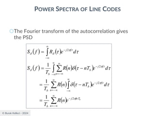 © Burak Kelleci - 2024
POWER SPECTRA OF LINE CODES
○The Fourier transform of the autocorrelation gives
the PSD
( ) ( )
( ) ( ) ( )
( ) ( )
( ) b
fnT
j
n
b
f
j
b
n
b
f
j
n
b
b
f
j
e
n
R
T
d
e
nT
n
R
T
d
e
nT
n
R
T
f
S
d
e
R
f
S


















2
2
2
2
1
1
1
−

−
=


−
−

−
=


−
−

−
=


−
−



 

=
−
=
−
=
=
 