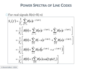 © Burak Kelleci - 2024
POWER SPECTRA OF LINE CODES
○For real signals R(n)=R(-n)
( ) ( )
( ) ( ) ( )
( ) ( ) ( )
( ) ( )( )
( ) ( ) ( )





+
=






+
+
=






+
−
+
=






+
+
=
=








=
−

=
−

=

=
−

=
−
−
−
=
−

−
=
b
n
b
fnT
j
fnT
j
n
b
fnT
j
n
fnT
j
n
b
fnT
j
n
fnT
j
n
b
fnT
j
n
b
fnT
n
R
R
T
e
e
n
R
R
T
e
n
R
e
n
R
R
T
e
n
R
e
n
R
R
T
e
n
R
T
f
S
b
b
b
b
b
b
b









2
cos
2
0
1
0
1
0
1
0
1
1
1
2
2
1
2
1
2
1
2
1
2
1
2
 
