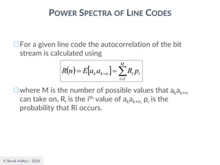 © Burak Kelleci - 2024
POWER SPECTRA OF LINE CODES
○For a given line code the autocorrelation of the bit
stream is calculated using
○where M is the number of possible values that akak+n
can take on, Ri is the ith value of akak+n, pi is the
probability that Ri occurs.
( )   
=
+ =
=
M
i
i
i
n
k
k p
R
a
a
E
n
R
1
 