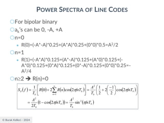 © Burak Kelleci - 2024
POWER SPECTRA OF LINE CODES
○For bipolar binary
○ak’s can be 0, -A, +A
○n=0
● R(0)=(-A*-A)*0.25+(A*A)*0.25+(0*0)*0.5=A2/2
○n=1
● R(1)=(-A*A)*0.125+(A*-A)*0.125+(A*0)*0.125+(-
A*0)*0.125+(0*A)*0.125+(0*-A)*0.125+(0*0)*0.25=-
A2/4
○n2 ➔ R(n)=0
( ) ( ) ( ) ( ) ( )
( )
( ) ( )
b
b
b
b
b
b
b
n
b
fnT
T
A
fnT
T
A
fnT
T
A
fnT
n
R
R
T
f
S





2
2
2
2
1
sin
2
cos
1
2
2
cos
2
1
2
2
1
2
cos
2
0
1
=
−
=













 −
+
=






+
= 

=
 