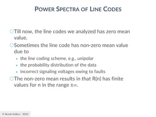© Burak Kelleci - 2024
POWER SPECTRA OF LINE CODES
○Till now, the line codes we analyzed has zero mean
value.
○Sometimes the line code has non-zero mean value
due to
● the line coding scheme, e.g., unipolar
● the probability distribution of the data
● incorrect signaling voltages owing to faults
○The non-zero mean results in that R(n) has finite
values for n in the range ±.
 