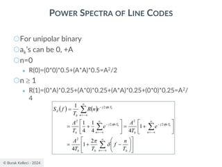 © Burak Kelleci - 2024
POWER SPECTRA OF LINE CODES
○For unipolar binary
○ak’s can be 0, +A
○n=0
● R(0)=(0*0)*0.5+(A*A)*0.5=A2/2
○n  1
● R(1)=(0*A)*0.25+(A*0)*0.25+(A*A)*0.25+(0*0)*0.25=A2/
4
( ) ( )














−
+
=






+
=






+
=
=





−
=

−
=
−

−
=
−
−

−
=
n b
b
b
n
fnT
j
b
n
fnT
j
b
fnT
j
n
b
T
n
f
T
T
A
e
T
A
e
T
A
e
n
R
T
f
S
b
b
b






2
1
4
1
4
4
1
4
1
1
2
2
2
2
2
2
 