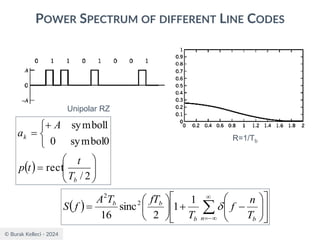 © Burak Kelleci - 2024
POWER SPECTRUM OF DIFFERENT LINE CODES
Unipolar RZ
R=1/Tb
( ) 













−
+






= 

−
=
n b
b
b
b
T
n
f
T
fT
T
A
f
S 
1
1
2
sinc
16
2
2
( ) 







=


+
=
2
/
rect
0
symbol
0
1
symbol
b
k
T
t
t
p
A
a
 