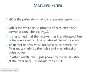 © Burak Kelleci - 2024
MATCHED FILTER
○g(t) is the pulse signal which represents symbol 1 or
0.
○w(t) is the white noise process of zero mean and
power spectral density N0/2.
○It is assumed that the receiver has knowledge of the
pulse waveform but has no idea of the white noise.
○To detect optimally the received pulse signal, the
filter must minimize the noise and maximize the
pulse power.
○In other words, the signal power to the noise ratio
at the filter output is maximized at t=T.
 