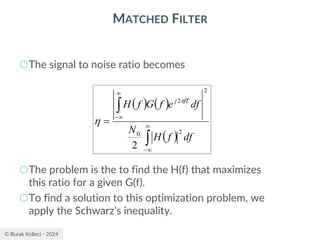 © Burak Kelleci - 2024
MATCHED FILTER
○The signal to noise ratio becomes
○The problem is the to find the H(f) that maximizes
this ratio for a given G(f).
○To find a solution to this optimization problem, we
apply the Schwarz’s inequality.
( ) ( )
( )




−


−
=
df
f
H
N
df
e
f
G
f
H fT
j
2
0
2
2
2


 