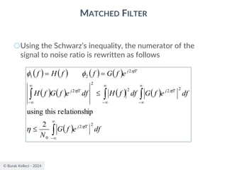 © Burak Kelleci - 2024
MATCHED FILTER
○Using the Schwarz’s inequality, the numerator of the
signal to noise ratio is rewritten as follows
( ) ( ) ( ) ( )
( ) ( ) ( ) ( )
( )






−


−


−


−


=
=
df
e
f
G
N
df
e
f
G
df
f
H
df
e
f
G
f
H
e
f
G
f
f
H
f
fT
j
fT
j
fT
j
fT
j
2
2
0
2
2
2
2
2
2
2
1
2
ip
relationsh
this
using







 