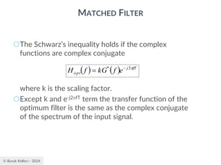 © Burak Kelleci - 2024
MATCHED FILTER
○The Schwarz’s inequality holds if the complex
functions are complex conjugate
where k is the scaling factor.
○Except k and e-j2fT term the transfer function of the
optimum filter is the same as the complex conjugate
of the spectrum of the input signal.
( ) ( ) fT
j
opt e
f
kG
f
H 
2
* −
=
 