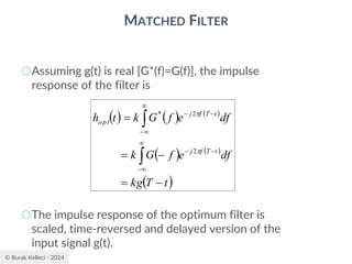 © Burak Kelleci - 2024
MATCHED FILTER
○Assuming g(t) is real [G*(f)=G(f)], the impulse
response of the filter is
○The impulse response of the optimum filter is
scaled, time-reversed and delayed version of the
input signal g(t).
( ) ( ) ( )
( ) ( )
( )
t
T
kg
df
e
f
G
k
df
e
f
G
k
t
h
t
T
f
j
t
T
f
j
opt
−
=
−
=
=




−
−
−


−
−
−


2
2
*
 