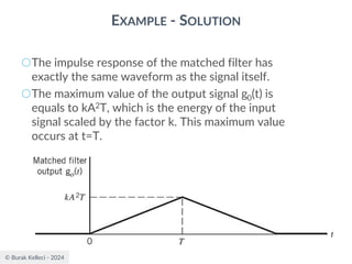 © Burak Kelleci - 2024
EXAMPLE - SOLUTION
○The impulse response of the matched filter has
exactly the same waveform as the signal itself.
○The maximum value of the output signal g0(t) is
equals to kA2T, which is the energy of the input
signal scaled by the factor k. This maximum value
occurs at t=T.
 