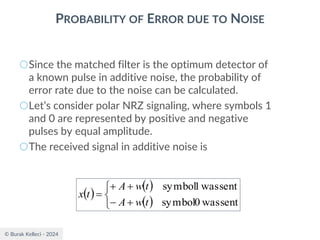 © Burak Kelleci - 2024
PROBABILITY OF ERROR DUE TO NOISE
○Since the matched filter is the optimum detector of
a known pulse in additive noise, the probability of
error rate due to the noise can be calculated.
○Let’s consider polar NRZ signaling, where symbols 1
and 0 are represented by positive and negative
pulses by equal amplitude.
○The received signal in additive noise is
( )
( )
( )



+
−
+
+
=
sent
was
0
symbol
sent
was
1
symbol
t
w
A
t
w
A
t
x
 