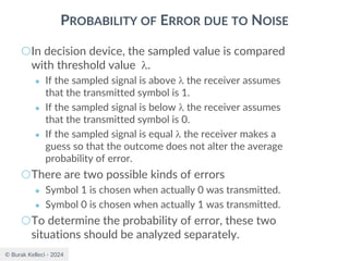 © Burak Kelleci - 2024
PROBABILITY OF ERROR DUE TO NOISE
○In decision device, the sampled value is compared
with threshold value .
● If the sampled signal is above  the receiver assumes
that the transmitted symbol is 1.
● If the sampled signal is below  the receiver assumes
that the transmitted symbol is 0.
● If the sampled signal is equal  the receiver makes a
guess so that the outcome does not alter the average
probability of error.
○There are two possible kinds of errors
● Symbol 1 is chosen when actually 0 was transmitted.
● Symbol 0 is chosen when actually 1 was transmitted.
○To determine the probability of error, these two
situations should be analyzed separately.
 