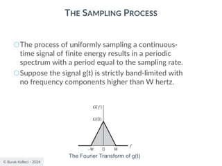 © Burak Kelleci - 2024
THE SAMPLING PROCESS
○The process of uniformly sampling a continuous-
time signal of finite energy results in a periodic
spectrum with a period equal to the sampling rate.
○Suppose the signal g(t) is strictly band-limited with
no frequency components higher than W hertz.
The Fourier Transform of g(t)
 