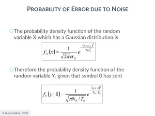 © Burak Kelleci - 2024
PROBABILITY OF ERROR DUE TO NOISE
○The probability density function of the random
variable X which has a Gaussian distribution is
○Therefore the probability density function of the
random variable Y. given that symbol 0 has sent
( )
( )
2
2
2
2
1 X
X
x
X
X e
x
f 



−
−
=
( )
( )
b
T
N
A
y
b
Y e
T
N
y
f /
0
0
2
/
1
0
|
+
−
=

 