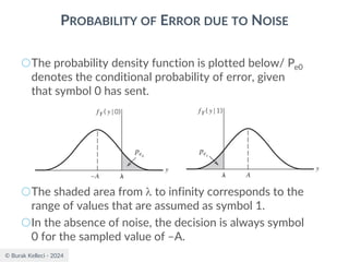 © Burak Kelleci - 2024
PROBABILITY OF ERROR DUE TO NOISE
○The probability density function is plotted below/ Pe0
denotes the conditional probability of error, given
that symbol 0 has sent.
○The shaded area from  to infinity corresponds to the
range of values that are assumed as symbol 1.
○In the absence of noise, the decision is always symbol
0 for the sampled value of –A.
 
