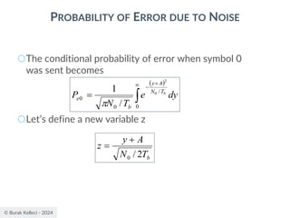 © Burak Kelleci - 2024
PROBABILITY OF ERROR DUE TO NOISE
○The conditional probability of error when symbol 0
was sent becomes
○Let’s define a new variable z
( )

 +
−
=
0
/
0
0
0
2
/
1
dy
e
T
N
P b
T
N
A
y
b
e

b
T
N
A
y
z
2
/
0
+
=
 