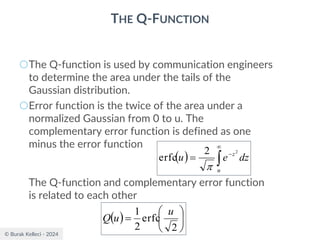 © Burak Kelleci - 2024
THE Q-FUNCTION
○The Q-function is used by communication engineers
to determine the area under the tails of the
Gaussian distribution.
○Error function is the twice of the area under a
normalized Gaussian from 0 to u. The
complementary error function is defined as one
minus the error function
The Q-function and complementary error function
is related to each other
( ) 

−
=
u
z
dz
e
u
2
2
erfc

( ) 





=
2
erfc
2
1 u
u
Q
 