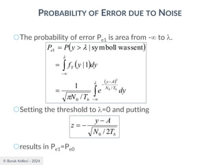 © Burak Kelleci - 2024
PROBABILITY OF ERROR DUE TO NOISE
○The probability of error Pe1 is area from - to .
○Setting the threshold to =0 and putting
○results in Pe1=Pe0
( )
( )
( )



−
−
−

−
=
=

=




dy
e
T
N
dy
y
f
y
P
P
b
T
N
A
y
b
Y
e
/
0
1
0
2
/
1
1
|
sent
was
1
symbol
|
b
T
N
A
y
z
2
/
0
−
−
=
 