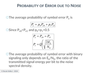 © Burak Kelleci - 2024
PROBABILITY OF ERROR DUE TO NOISE
○The average probability of symbol error Pe is
○Since Pe0=Pe1 and p0=p1=0.5
○The average probability of symbol error with binary
signaling only depends on Eb/N0, the ratio of the
transmitted signal energy per bit to the noise
spectral density.
1
1
0
0 e
e
e P
p
P
p
P +
=








=
=
=
0
1
0
2
N
E
Q
P
P
P
P
b
e
e
e
e
 