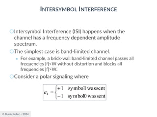 © Burak Kelleci - 2024
INTERSYMBOL INTERFERENCE
○Intersymbol Interference (ISI) happens when the
channel has a frequency dependent amplitude
spectrum.
○The simplest case is band-limited channel.
● For example, a brick-wall band-limited channel passes all
frequencies |f|<W without distortion and blocks all
frequencies |f|>W.
○Consider a polar signaling where



−
+
=
sent
was
0
symbol
1
sent
was
1
symbol
1
k
a
 