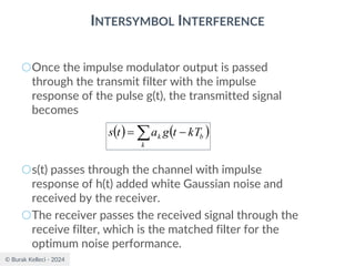 © Burak Kelleci - 2024
INTERSYMBOL INTERFERENCE
○Once the impulse modulator output is passed
through the transmit filter with the impulse
response of the pulse g(t), the transmitted signal
becomes
○s(t) passes through the channel with impulse
response of h(t) added white Gaussian noise and
received by the receiver.
○The receiver passes the received signal through the
receive filter, which is the matched filter for the
optimum noise performance.
( ) ( )
 −
=
k
b
k kT
t
g
a
t
s
 