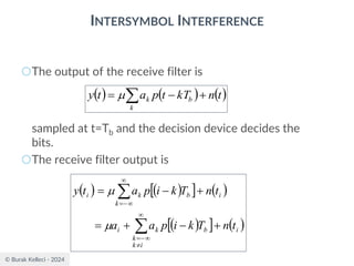 © Burak Kelleci - 2024
INTERSYMBOL INTERFERENCE
○The output of the receive filter is
sampled at t=Tb and the decision device decides the
bits.
○The receive filter output is
( ) ( ) ( )
t
n
kT
t
p
a
t
y
k
b
k +
−
= 

( ) ( )
  ( )
( )
  ( )
i
i
k
k
b
k
i
i
k
b
k
i
t
n
T
k
i
p
a
a
t
n
T
k
i
p
a
t
y
+
−
+
=
+
−
=




−
=

−
=


 