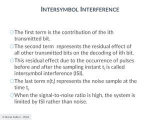 © Burak Kelleci - 2024
INTERSYMBOL INTERFERENCE
○The first term is the contribution of the ith
transmitted bit.
○The second term represents the residual effect of
all other transmitted bits on the decoding of ith bit.
○This residual effect due to the occurrence of pulses
before and after the sampling instant ti is called
intersymbol interference (ISI).
○The last term n(ti) represents the noise sample at the
time ti
○When the signal-to-noise ratio is high, the system is
limited by ISI rather than noise.
 