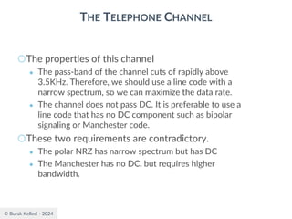 © Burak Kelleci - 2024
THE TELEPHONE CHANNEL
○The properties of this channel
● The pass-band of the channel cuts of rapidly above
3.5KHz. Therefore, we should use a line code with a
narrow spectrum, so we can maximize the data rate.
● The channel does not pass DC. It is preferable to use a
line code that has no DC component such as bipolar
signaling or Manchester code.
○These two requirements are contradictory.
● The polar NRZ has narrow spectrum but has DC
● The Manchester has no DC, but requires higher
bandwidth.
 