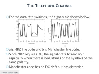 © Burak Kelleci - 2024
THE TELEPHONE CHANNEL
○For the data rate 1600bps, the signals are shown below.
○a is NRZ line code and b is Manchester line code.
○Since NRZ requires DC, the signal drifts to zero volt
especially when there is long strings of the symbols of the
same polarity.
○Manchester code has no DC drift but has distortion.
 