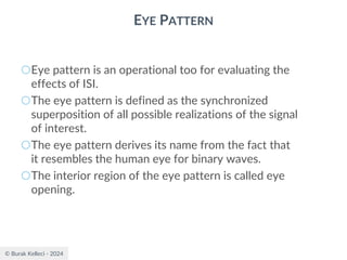 © Burak Kelleci - 2024
EYE PATTERN
○Eye pattern is an operational too for evaluating the
effects of ISI.
○The eye pattern is defined as the synchronized
superposition of all possible realizations of the signal
of interest.
○The eye pattern derives its name from the fact that
it resembles the human eye for binary waves.
○The interior region of the eye pattern is called eye
opening.
 