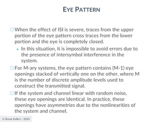 © Burak Kelleci - 2024
EYE PATTERN
○When the effect of ISI is severe, traces from the upper
portion of the eye pattern cross traces from the lower
portion and the eye is completely closed.
● In this situation, it is impossible to avoid errors due to
the presence of intersymbol interference in the
system.
○For M-ary systems, the eye pattern contains (M-1) eye
openings stacked of vertically one on the other, where M
is the number of discrete amplitude levels used to
construct the transmitted signal.
○If the system and channel linear with random noise,
these eye openings are identical. In practice, these
openings have asymmetries due to the nonlinearities of
the system and channel.
 