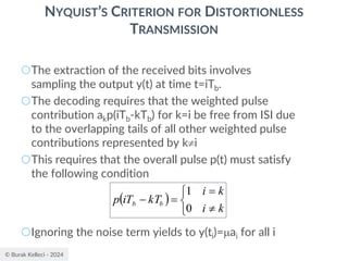 © Burak Kelleci - 2024
NYQUIST’S CRITERION FOR DISTORTIONLESS
TRANSMISSION
○The extraction of the received bits involves
sampling the output y(t) at time t=iTb.
○The decoding requires that the weighted pulse
contribution akp(iTb-kTb) for k=i be free from ISI due
to the overlapping tails of all other weighted pulse
contributions represented by ki
○This requires that the overall pulse p(t) must satisfy
the following condition
○Ignoring the noise term yields to y(ti)=ai for all i
( )




=
=
−
k
i
k
i
kT
iT
p b
b
0
1
 