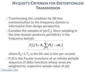 © Burak Kelleci - 2024
NYQUIST’S CRITERION FOR DISTORTIONLESS
TRANSMISSION
○Transforming the condition for ISI free
communication to the frequency domain is
informative from design perspective.
○Consider the samples of p(nTb). Since sampling in
the time domain produces periodicity in the
frequency domain.
where Rb=1/Tb is the bit rate in bits per second.
○P(f) is the Fourier transform of an infinite periodic
sequence of delta functions whose areas are
weighted by respective sample value of p(t)
( ) ( )


−
=
−
=
n
b
b nR
f
P
R
f
P
 