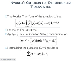 © Burak Kelleci - 2024
NYQUIST’S CRITERION FOR DISTORTIONLESS
TRANSMISSION
○The Fourier Transform of the sampled values
○Let m=i-k. For i=k ➔ m=0
○Applying the condition for ISI free communication
○Normalizing the pulses to p(0)=1 results in
( ) ( ) ( )
 
 


−
−

−
=
−
= dt
e
mT
t
mT
p
f
P ft
m
b
b

  2
( ) ( ) ( ) ( )
0
0 2
p
dt
e
t
p
f
P ft
=
= 


−
− 
 
( ) b
n
b T
nR
f
P =
−


−
=
 
