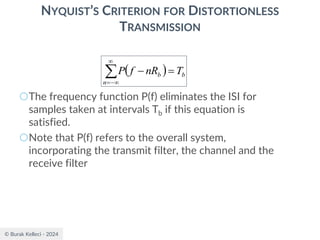 © Burak Kelleci - 2024
NYQUIST’S CRITERION FOR DISTORTIONLESS
TRANSMISSION
○The frequency function P(f) eliminates the ISI for
samples taken at intervals Tb if this equation is
satisfied.
○Note that P(f) refers to the overall system,
incorporating the transmit filter, the channel and the
receive filter
( ) b
n
b T
nR
f
P =
−


−
=
 