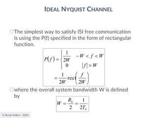© Burak Kelleci - 2024
IDEAL NYQUIST CHANNEL
○The simplest way to satisfy ISI free communication
is using the P(f) specified in the form of rectangular
function.
○where the overall system bandwidth W is defined
by
( )






=








−
=
W
f
W
W
f
W
f
W
W
f
P
2
rect
2
1
0
2
1
b
b
T
R
W
2
1
2
=
=
 