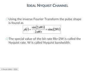 © Burak Kelleci - 2024
IDEAL NYQUIST CHANNEL
○Using the inverse Fourier Transform the pulse shape
is found as
○The special value of the bit rate Rb=2W is called the
Nyquist rate, W is called Nyquist bandwidth.
( ) ( ) ( )
Wt
Wt
Wt
t
p 2
sinc
2
2
sin
=
=


 