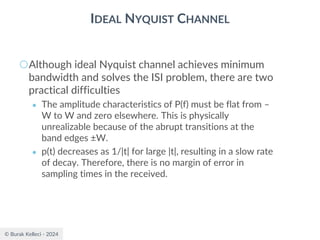 © Burak Kelleci - 2024
IDEAL NYQUIST CHANNEL
○Although ideal Nyquist channel achieves minimum
bandwidth and solves the ISI problem, there are two
practical difficulties
● The amplitude characteristics of P(f) must be flat from –
W to W and zero elsewhere. This is physically
unrealizable because of the abrupt transitions at the
band edges ±W.
● p(t) decreases as 1/|t| for large |t|, resulting in a slow rate
of decay. Therefore, there is no margin of error in
sampling times in the received.
 